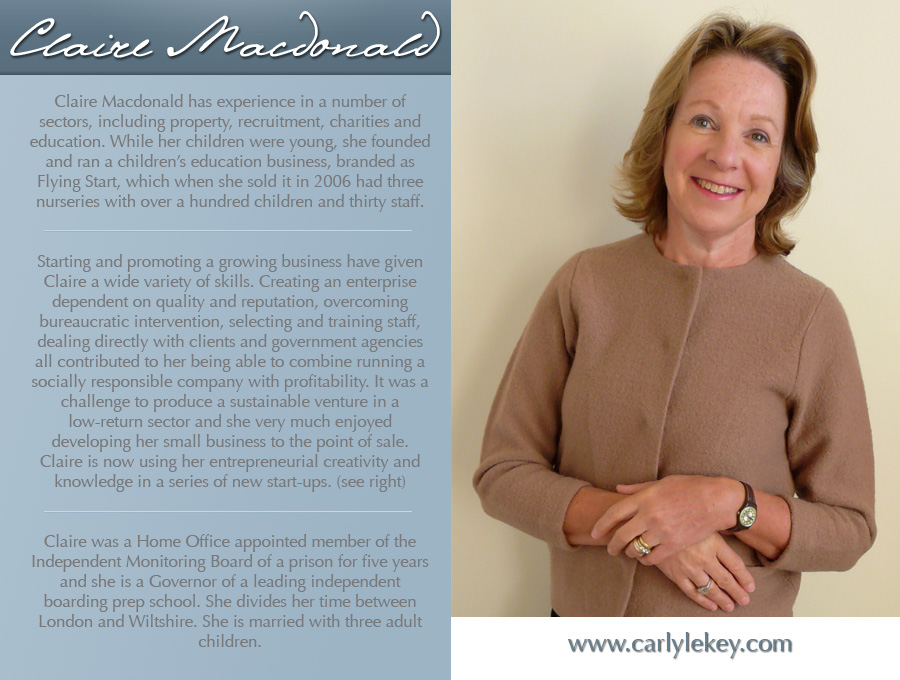 Claire Macdonald has experience in a number of sectors, including property, recruitment, charities and education. While her children were young, she founded and ran a children’s education business, branded as Flying Start, which when she sold it in 2006 had three nurseries with over a hundred children and thirty staff.
Starting and promoting a growing business have given Claire a wide variety of skills. Creating an enterprise dependent on quality and reputation, overcoming bureaucratic intervention, selecting and training staff, dealing directly with clients and government agencies all contributed to her being able to combine running a socially responsible company with profitability. It was a challenge to produce a sustainable venture in a low-return sector and she very much enjoyed developing her small business to the point of sale. Claire is now using her entrepreneurial creativity and knowledge in a series of new start-ups. (see below)
Claire was a Home Office appointed member of the Independent Monitoring Board of a prison for five years and she is a Governor of a leading independent boarding prep school. She divides her time between London and Wiltshire. She is married with three adult children.